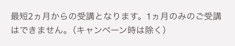 最短2ヵ月からの受講となります。 1ヵ月のみのご受講
はできません。 (キャンペーン時は除く)