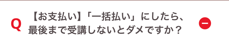 Q
【お支払い】「一括払い」にしたら、
最後まで受講しないとダメですか?
ī