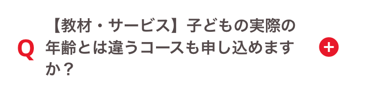 【教材・サービス】 子どもの実際の
+
Q 年齢とは違うコースも申し込めます
か?