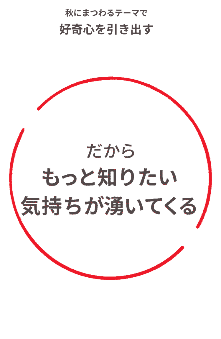 秋にまつわるテーマで
好奇心を引き出す
だから
もっと知りたい
気持ちが湧いてくる