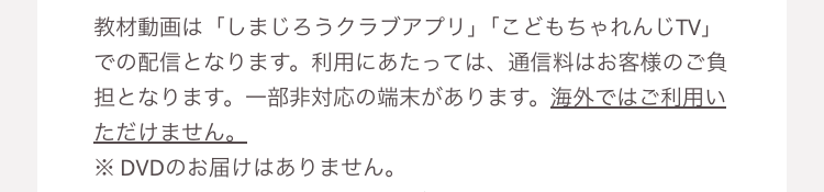 教材動画は 「しまじろうクラブアプリ」 「こどもちゃれんじTV」
での配信となります。 利用にあたっては、 通信料はお客様のご負
担となります。 一部非対応の端末があります。 海外ではご利用い
ただけません。
※DVDのお届けはありません。