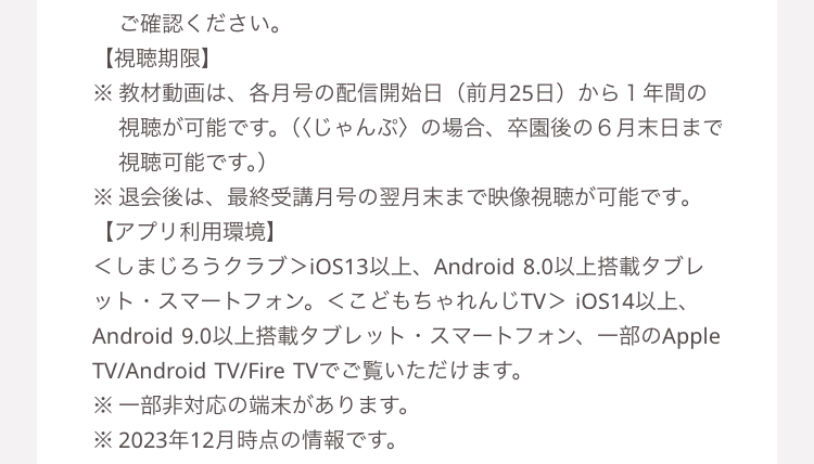 ご確認ください。
【視聴期限】
※ 教材動画は、 各月号の配信開始日 前月25日)から1年間の
視聴が可能です。 (くじゃんぷ〉 の場合、 卒園後の6月末日まで
視聴可能です。)
※退会後は、 最終受講月号の翌月末まで映像視聴が可能です。
【アプリ利用環境】
くしまじろうクラブ> iOS13以上、 Android 8.0 以上搭載タブレ
ット・スマートフォン。 <こどもちゃれんじTV > iOS14以上、
Android 9.0以上搭載タブレット スマートフォン、一部のApple
TV/Android TV/Fire TVでご覧いただけます。
※一部非対応の端末があります。
※2023年12月時点の情報です。
