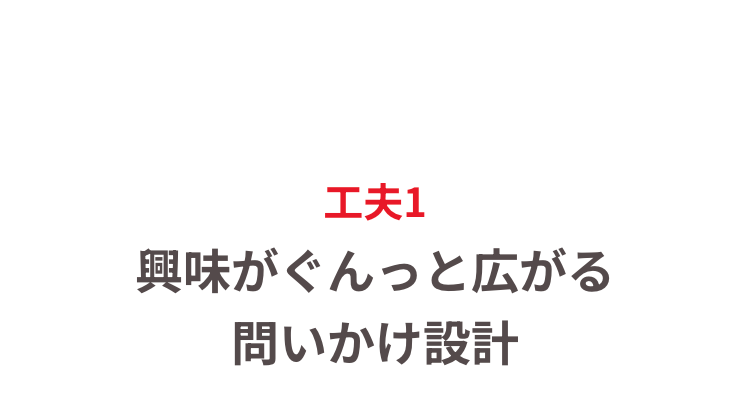 工夫1
興味がぐんっと広がる
問いかけ設計