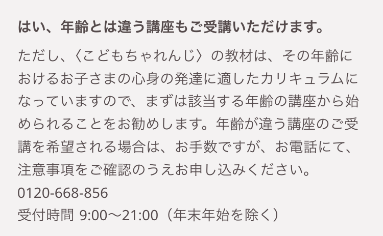 はい、年齢とは違う講座もご受講いただけます。
ただし、〈こどもちゃれんじ〉 の教材は、その年齢に
おけるお子さまの心身の発達に適したカリキュラムに
なっていますので、 まずは該当する年齢の講座から始
められることをお勧めします。 年齢が違う講座のご受
講を希望される場合は、お手数ですが、お電話にて、
注意事項をご確認のうえお申し込みください。
0120-668-856
受付時間 9:00~21:00 (年末年始を除く)