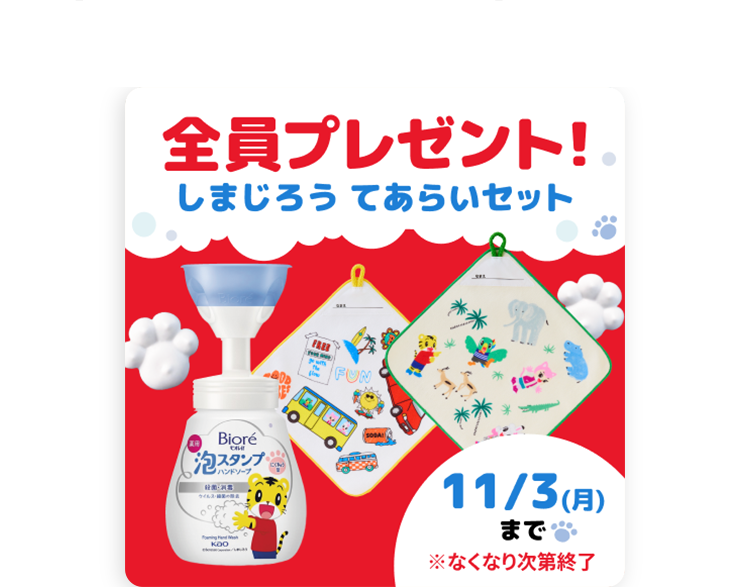 全員プレゼント!
しまじろうてあらいセット
FUN
o Bioré
泡スタンプ
●ハンドソープ
KOO
11/3(月)
まで
※なくなり次第終了