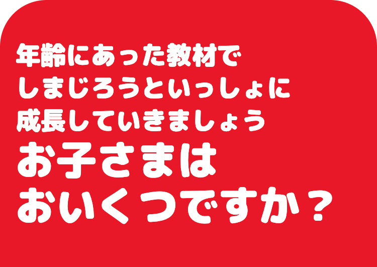 年齢にあった教材で
しまじろうといっしょに
成長していきましょう
お子さまは
おいくつですか?