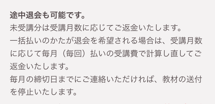 途中退会も可能です。
未受講分は受講月数に応じてご返金いたします。
一括払いのかたが退会を希望される場合は、受講月数
に応じて毎月 (毎回) 払いの受講費で計算し直してご
返金いたします。
毎月の締切日までにご連絡いただければ、 教材の送付
を停止いたします。
