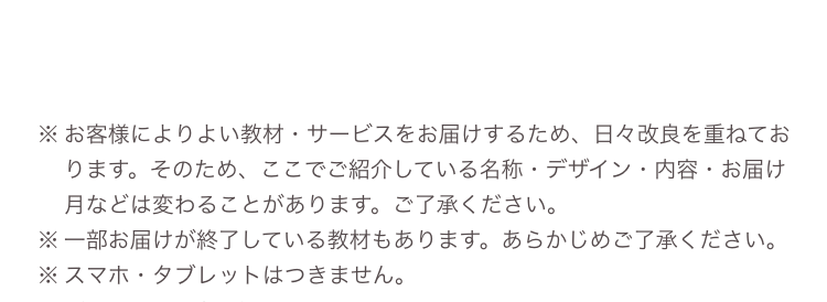 ※ お客様によりよい教材・サービスをお届けするため、日々改良を重ねてお
ります。 そのため、 ここでご紹介している名称・デザイン・内容・お届け
月などは変わることがあります。 ご了承ください。
※一部お届けが終了している教材もあります。 あらかじめご了承ください。
※スマホ・タブレットはつきません。