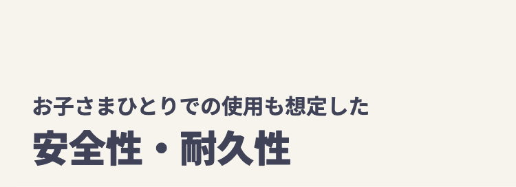 お子さまひとりでの使用も想定した
安全性・耐久性