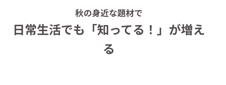 秋の身近な題材で
日常生活でも「知ってる!」 が増え
る