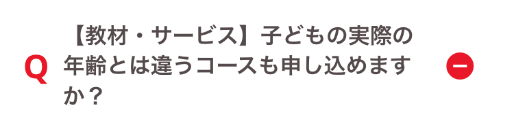 【教材・サービス】 子どもの実際の
Q 年齢とは違うコースも申し込めます
か?