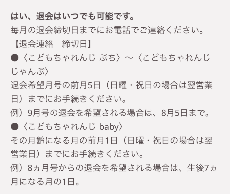 はい、退会はいつでも可能です。
毎月の退会締切日までにお電話でご連絡ください。
【退会連絡 締切日】
<こどもちゃれんじぷち〉 〜 <こどもちゃれんじ
じゃんぷ〉
~
退会希望月号の前月5日 (日曜・祝日の場合は翌営業
日)までにお手続きください。
例)9月号の退会を希望される場合は、8月5日まで。
<こどもちゃれんじ baby >
その月齢になる月の前月1日 (日曜・祝日の場合は翌
営業日)までにお手続きください。
例)8ヵ月号からの退会を希望される場合は、 生後7ヵ
月になる月の1日。
