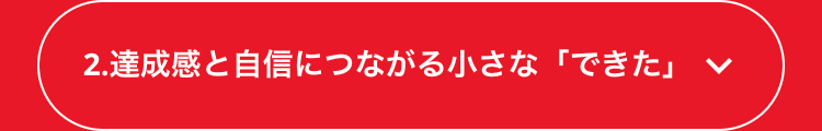 2. 達成感と自信につながる小さな 「できた」 く