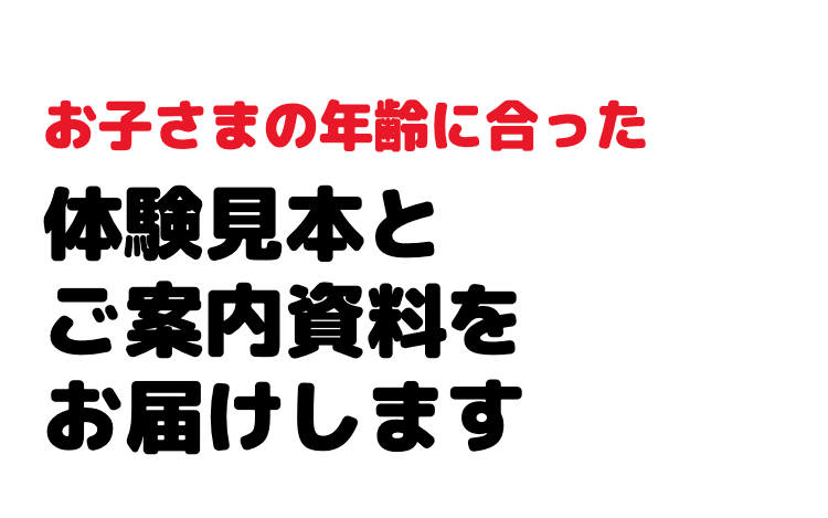 お子さまの年齢に合った
体験見本と
ご案内資料を
お届けします