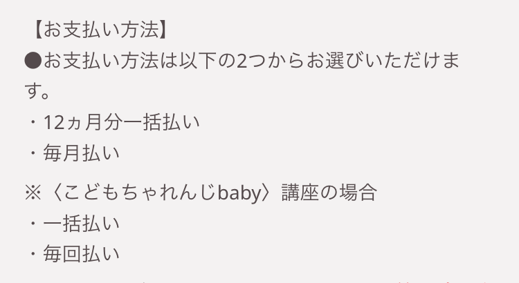 【お支払い方法】
●お支払い方法は以下の2つからお選びいただけま
す。
・12ヵ月分一括払い
・毎月払い
※〈こどもちゃれんじbaby > 講座の場合
・一括払い
・毎回払い