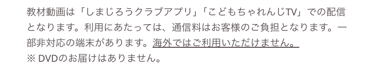 -
教材動画は 「しまじろうクラブアプリ」 「こどもちゃれんじTV」での配信
となります。利用にあたっては、 通信料はお客様のご負担となります。
部非対応の端末があります。 海外ではご利用いただけません。
※DVDのお届けはありません。