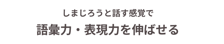 しまじろうと話す感覚で
語彙力・表現力を伸ばせる