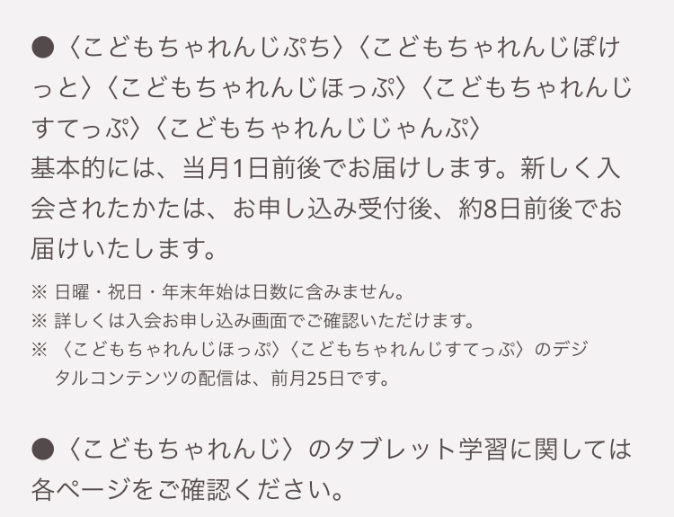 <こどもちゃれんじぷち〉 〈こどもちゃれんじぽけ
っと〉〈こどもちゃれんじほっぷ〉 〈こどもちゃれんじ
すてっぷ〉〈こどもちゃれんじじゃんぷ〉
基本的には、当月1日前後でお届けします。 新しく入
会されたかたは、お申し込み受付後、約8日前後でお
届けいたします。
※日曜・祝日・年末年始は日数に含みません。
※詳しくは入会お申し込み画面でご確認いただけます。
※〈こどもちゃれんじほっぷ〉 〈こどもちゃれんじすてっぷ〉のデジ
タルコンテンツの配信は、 前月25日です。
<こどもちゃれんじ〉 のタブレット学習に関しては
各ページをご確認ください。