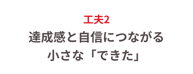 工夫2
達成感と自信につながる
小さな「できた」