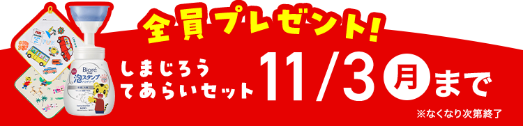Biore
泡スタンプ
全員プレゼント!
しまじろう
あらいセット
・セット 11/3 月まで
※なくなり次第終了